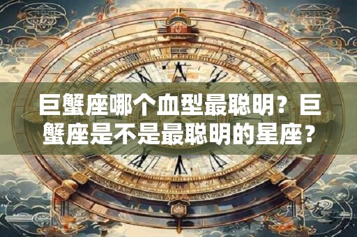 巨蟹座哪个血型最聪明？巨蟹座是不是最聪明的星座？