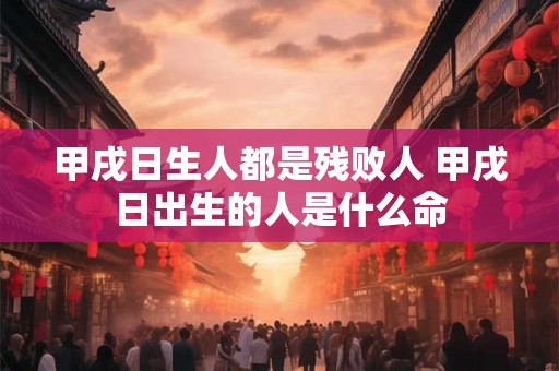 甲戌日生人都是残败人 甲戌日出生的人是什么命