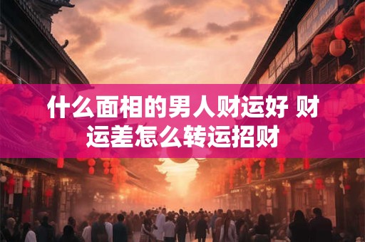 什么面相的男人财运好 财运差怎么转运招财