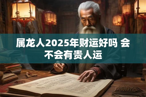 属龙人2025年财运好吗 会不会有贵人运