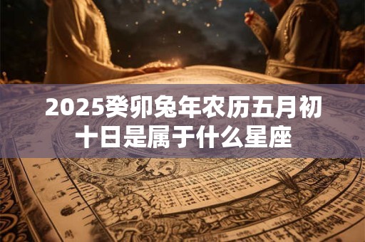 2025癸卯兔年农历五月初十日是属于什么星座