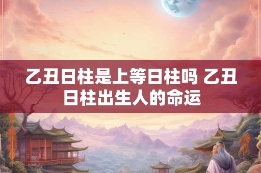 乙丑日柱是上等日柱吗 乙丑日柱出生人的命运