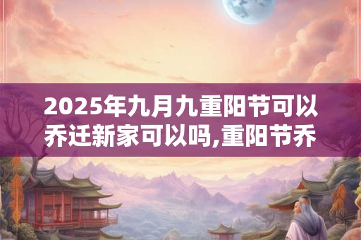 2025年九月九重阳节可以乔迁新家可以吗,重阳节乔迁吉利吗？