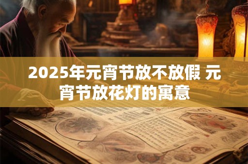2025年元宵节放不放假 元宵节放花灯的寓意 2025年元宵节放不放假 元宵节放花灯的寓意