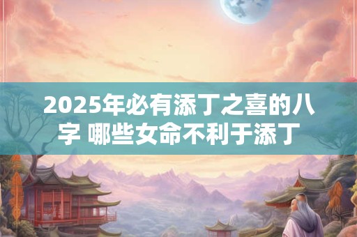 2025年必有添丁之喜的八字 哪些女命不利于添丁 2025年必有添丁之喜的八字 哪些女命不利于添丁