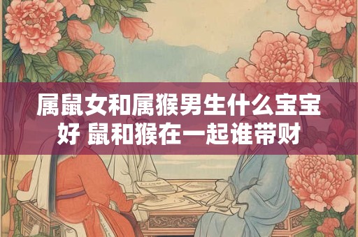 属鼠女和属猴男生什么宝宝好 鼠和猴在一起谁带财