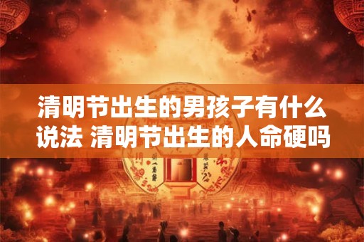 清明节出生的男孩子有什么说法 清明节出生的人命硬吗