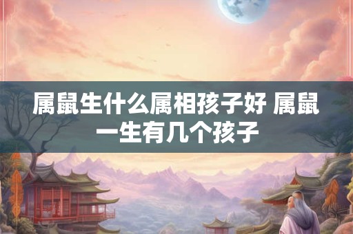 属鼠生什么属相孩子好 属鼠一生有几个孩子