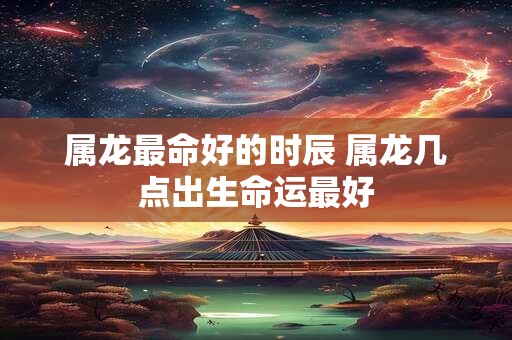 属龙最命好的时辰 属龙几点出生命运最好