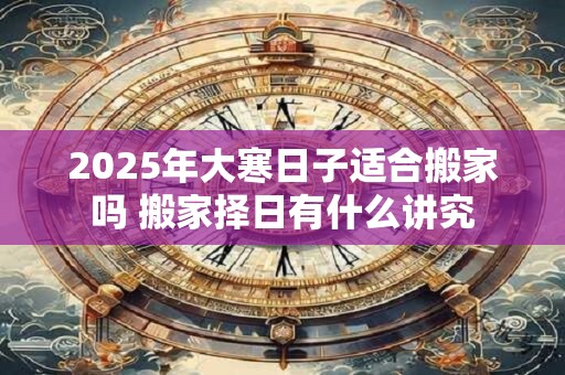 2025年大寒日子适合搬家吗 搬家择日有什么讲究