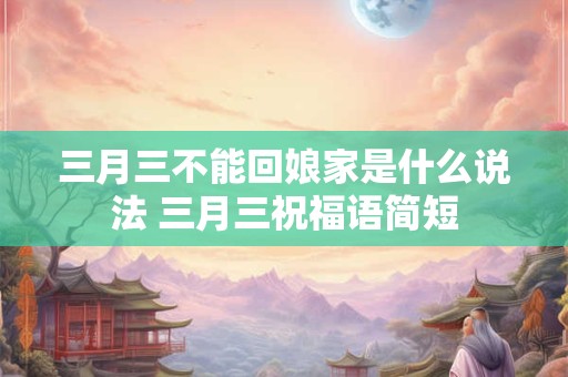三月三不能回娘家是什么说法 三月三祝福语简短
