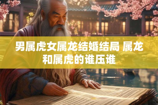 男属虎女属龙结婚结局 属龙和属虎的谁压谁