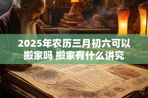 2025年农历三月初六可以搬家吗 搬家有什么讲究