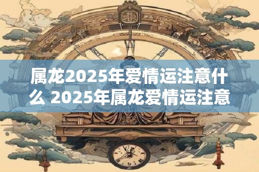 属龙2025年爱情运注意什么 2025年属龙爱情运注意啥