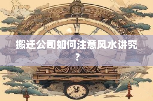 搬迁公司如何注意风水讲究？