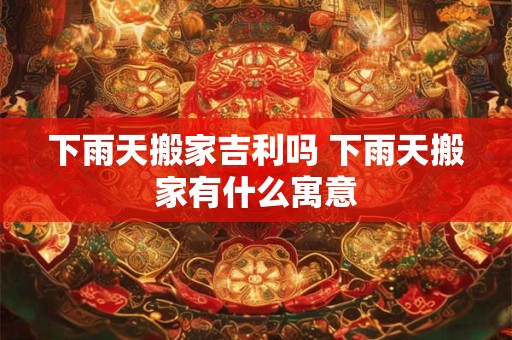 下雨天搬家吉利吗 下雨天搬家有什么寓意