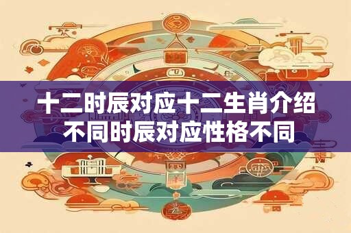十二时辰对应十二生肖介绍 不同时辰对应性格不同