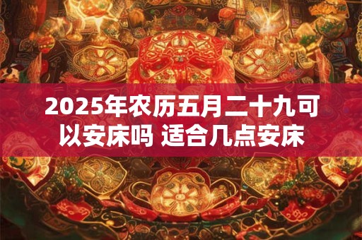 2025年农历五月二十九可以安床吗 适合几点安床