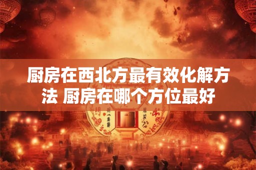 厨房在西北方最有效化解方法 厨房在哪个方位最好 厨房在西北方最有效化解方法 厨房在哪个方位最好
