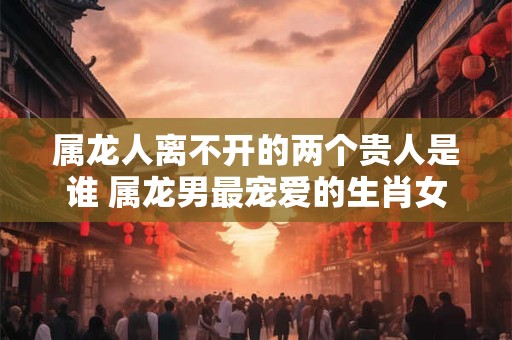 属龙人离不开的两个贵人是谁 属龙男最宠爱的生肖女