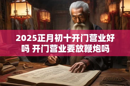 2025正月初十开门营业好吗 开门营业要放鞭炮吗