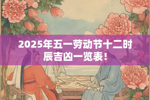 2025年五一劳动节十二时辰吉凶一览表！