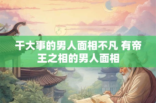 干大事的男人面相不凡 有帝王之相的男人面相 干大事的男人面相不凡 有帝王之相的男人面相