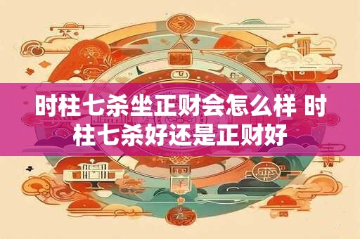 时柱七杀坐正财会怎么样 时柱七杀好还是正财好