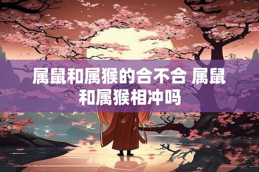 属鼠和属猴的合不合 属鼠和属猴相冲吗 属鼠和属猴的合不合 属鼠和属猴相冲吗