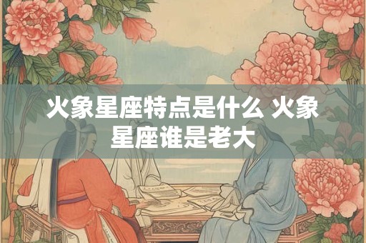 火象星座特点是什么 火象星座谁是老大