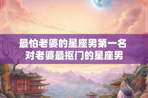 最怕老婆的星座男第一名 对老婆最抠门的星座男