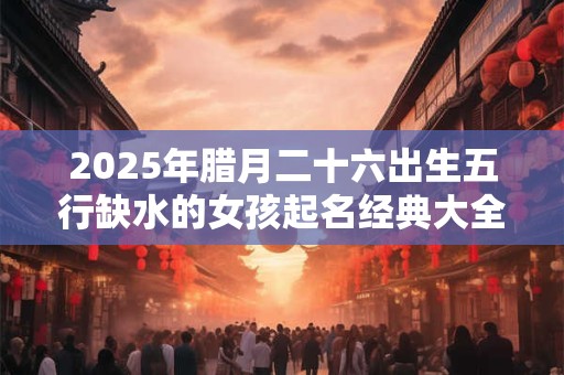 2025年腊月二十六出生五行缺水的女孩起名经典大全