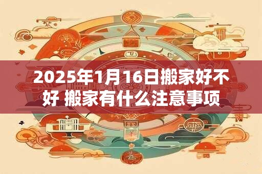 2025年1月16日搬家好不好 搬家有什么注意事项