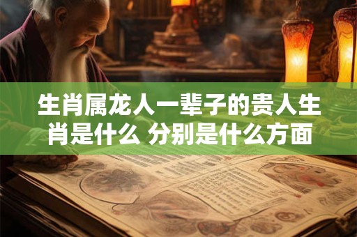 生肖属龙人一辈子的贵人生肖是什么 分别是什么方面 生肖属龙人一辈子的贵人生肖是什么 分别是什么方面