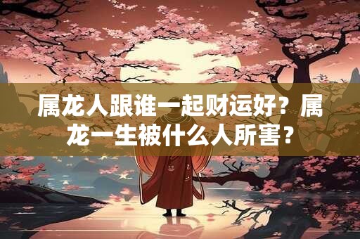 属龙人跟谁一起财运好?属龙一生被什么人所害? 属龙人跟谁一起财运好?属龙一生被什么人所害?