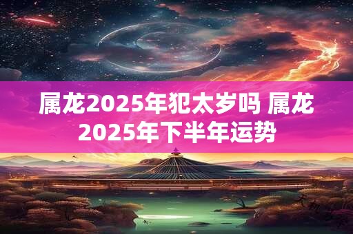 属龙2025年犯太岁吗 属龙2025年下半年运势
