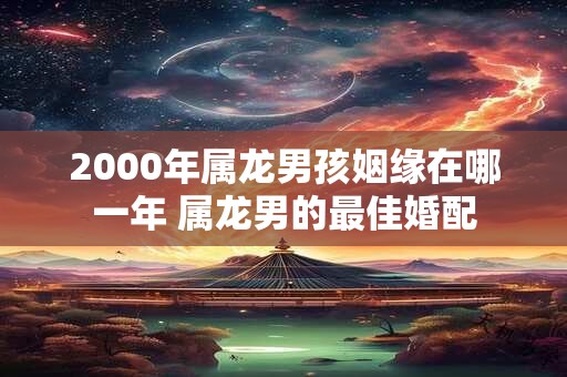 2000年属龙男孩姻缘在哪一年 属龙男的最佳婚配