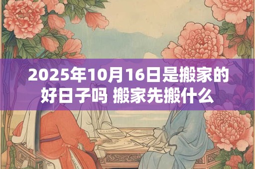 2025年10月16日是搬家的好日子吗 搬家先搬什么