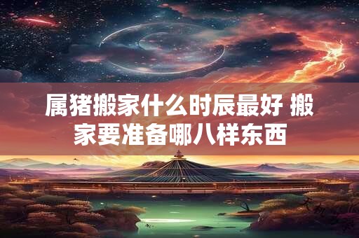 属猪搬家什么时辰最好 搬家要准备哪八样东西