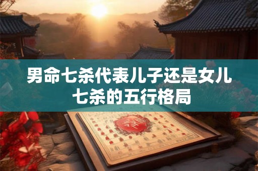 男命七杀代表儿子还是女儿 七杀的五行格局 男命七杀代表儿子还是女儿 七杀的五行格局