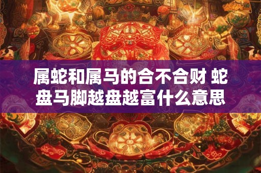 属蛇和属马的合不合财 蛇盘马脚越盘越富什么意思