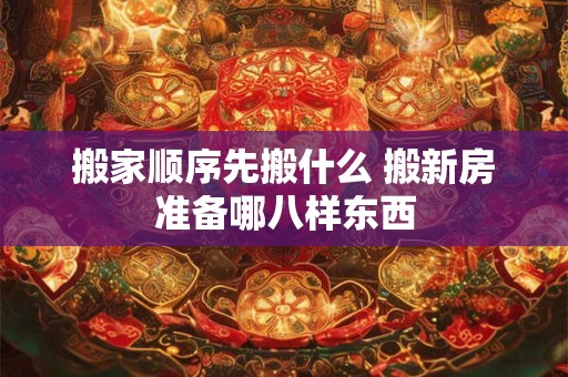 搬家顺序先搬什么 搬新房准备哪八样东西 搬家顺序先搬什么 搬新房准备哪八样东西