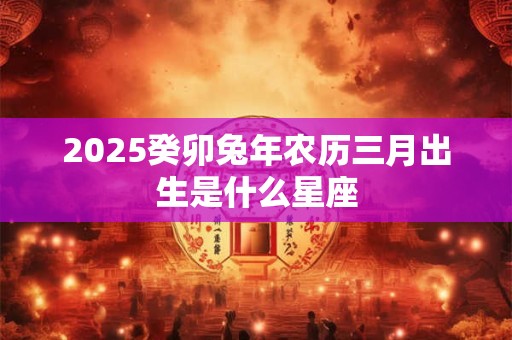 2025癸卯兔年农历三月出生是什么星座