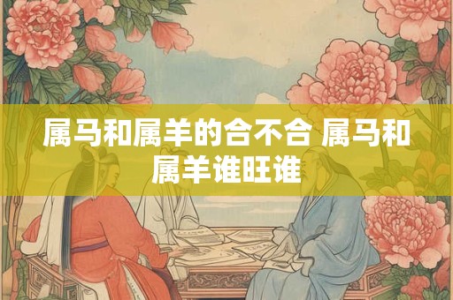 属马和属羊的合不合 属马和属羊谁旺谁