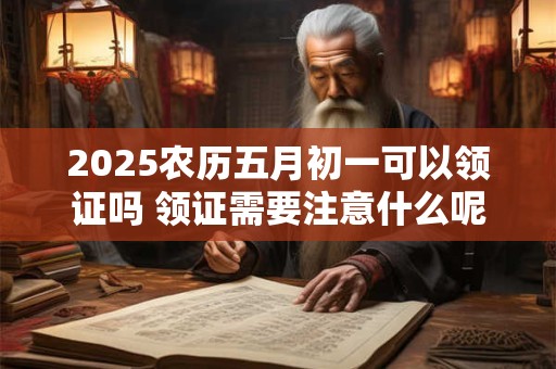 2025农历五月初一可以领证吗 领证需要注意什么呢