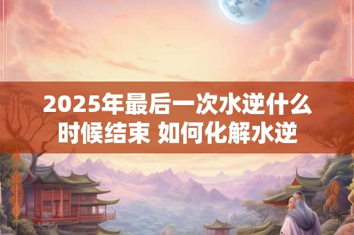 2025年最后一次水逆什么时候结束 如何化解水逆 2025年最后一次水逆什么时候结束 如何化解水逆