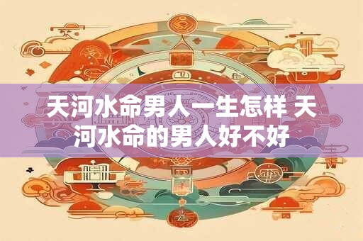 天河水命男人一生怎样 天河水命的男人好不好 天河水命男人一生怎样 天河水命的男人好不好