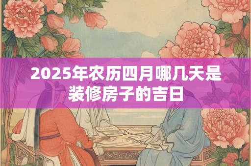 2025年农历四月哪几天是装修房子的吉日 2025年农历四月哪几天是装修房子的吉日