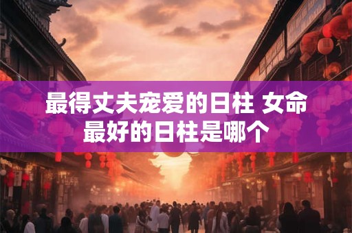 最得丈夫宠爱的日柱 女命最好的日柱是哪个