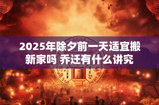 2025年除夕前一天适宜搬新家吗 乔迁有什么讲究
